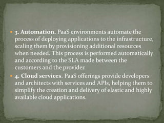  3. Automation. PaaS environments automate the
process of deploying applications to the infrastructure,
scaling them by provisioning additional resources
when needed. This process is performed automatically
and according to the SLA made between the
customers and the provider.
 4. Cloud services. PaaS offerings provide developers
and architects with services and APIs, helping them to
simplify the creation and delivery of elastic and highly
available cloud applications.
 