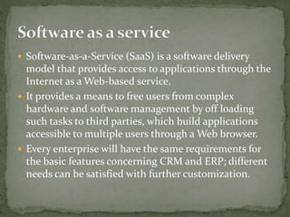  Software-as-a-Service (SaaS) is a software delivery
model that provides access to applications through the
Internet as a Web-based service.
 It provides a means to free users from complex
hardware and software management by off loading
such tasks to third parties, which build applications
accessible to multiple users through a Web browser.
 Every enterprise will have the same requirements for
the basic features concerning CRM and ERP; different
needs can be satisfied with further customization.
 