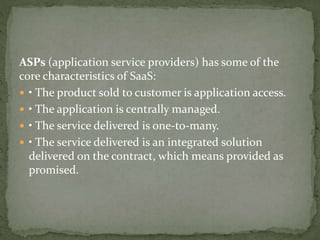 ASPs (application service providers) has some of the
core characteristics of SaaS:
 • The product sold to customer is application access.
 • The application is centrally managed.
 • The service delivered is one-to-many.
 • The service delivered is an integrated solution
delivered on the contract, which means provided as
promised.
 
