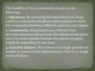 The benefits of these community clouds are the
following:
1. Openness. By removing the dependency on cloud
vendors, community clouds are open systems in which
fair competition between different solutions can happen.
2. Community. Being based on a collective that
provides resources and services, the infrastructure turns
out to be more scalable because the system can grow
simply by expanding its user base.
3. Graceful failures. Since there is no single provider or
vendor in control of the infrastructure, there is no single
point of failure.
 