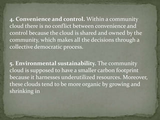 4. Convenience and control. Within a community
cloud there is no conflict between convenience and
control because the cloud is shared and owned by the
community, which makes all the decisions through a
collective democratic process.
5. Environmental sustainability. The community
cloud is supposed to have a smaller carbon footprint
because it harnesses underutilized resources. Moreover,
these clouds tend to be more organic by growing and
shrinking in
 