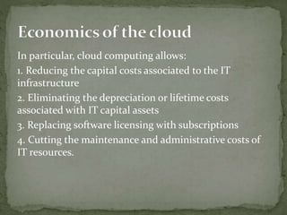 In particular, cloud computing allows:
1. Reducing the capital costs associated to the IT
infrastructure
2. Eliminating the depreciation or lifetime costs
associated with IT capital assets
3. Replacing software licensing with subscriptions
4. Cutting the maintenance and administrative costs of
IT resources.
 