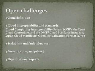 1 Cloud definition
2 Cloud interoperability and standards:
Cloud Computing Interoperability Forum (CCIF), the Open
Cloud Consortium, and the DMTF Cloud Standards Incubator,
Open Cloud Manifesto, Open Virtualization Format (OVF)
3 Scalability and fault tolerance
4 Security, trust, and privacy
5 Organizational aspects
 