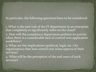 In particular, the following questions have to be considered:
1. What is the new role of the IT department in an enterprise
that completely or significantly relies on the cloud?
2. How will the compliance department perform its activity
when there is a considerable lack of control over application
workflows?
3. What are the implications (political, legal, etc.) for
organizations that lose control over some aspects of their
services?
4. What will be the perception of the end users of such
services?
 