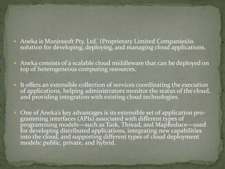  Aneka is Manjrasoft Pty. Ltd.’ (Proprietary Limited Companies)is
solution for developing, deploying, and managing cloud applications.
 Aneka consists of a scalable cloud middleware that can be deployed on
top of heterogeneous computing resources.
 It offers an extensible collection of services coordinating the execution
of applications, helping administrators monitor the status of the cloud,
and providing integration with existing cloud technologies.
 One of Aneka’s key advantages is its extensible set of application pro-
gramming interfaces (APIs) associated with different types of
programming models—such as Task, Thread, and MapReduce—used
for developing distributed applications, integrating new capabilities
into the cloud, and supporting different types of cloud deployment
models: public, private, and hybrid.
 