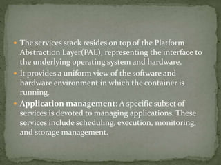  The services stack resides on top of the Platform
Abstraction Layer(PAL), representing the interface to
the underlying operating system and hardware.
 It provides a uniform view of the software and
hardware environment in which the container is
running.
 Application management: A specific subset of
services is devoted to managing applications. These
services include scheduling, execution, monitoring,
and storage management.
 