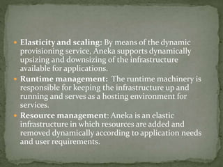  Elasticity and scaling: By means of the dynamic
provisioning service, Aneka supports dynamically
upsizing and downsizing of the infrastructure
available for applications.
 Runtime management: The runtime machinery is
responsible for keeping the infrastructure up and
running and serves as a hosting environment for
services.
 Resource management: Aneka is an elastic
infrastructure in which resources are added and
removed dynamically according to application needs
and user requirements.
 