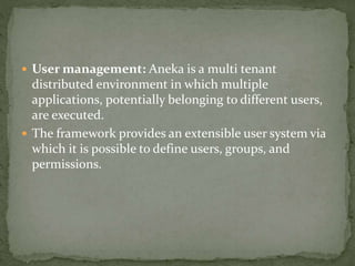  User management: Aneka is a multi tenant
distributed environment in which multiple
applications, potentially belonging to different users,
are executed.
 The framework provides an extensible user system via
which it is possible to define users, groups, and
permissions.
 