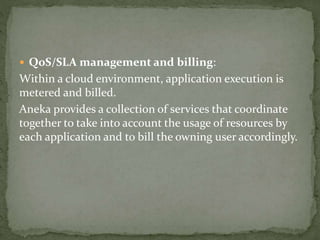  QoS/SLA management and billing:
Within a cloud environment, application execution is
metered and billed.
Aneka provides a collection of services that coordinate
together to take into account the usage of resources by
each application and to bill the owning user accordingly.
 