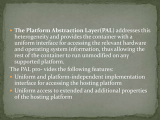 The Platform Abstraction Layer(PAL) addresses this
heterogeneity and provides the container with a
uniform interface for accessing the relevant hardware
and operating system information, thus allowing the
rest of the container to run unmodified on any
supported platform.
The PAL pro- vides the following features:
 Uniform and platform-independent implementation
interface for accessing the hosting platform
 Uniform access to extended and additional properties
of the hosting platform
 