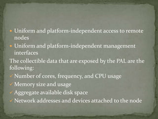  Uniform and platform-independent access to remote
nodes
 Uniform and platform-independent management
interfaces
The collectible data that are exposed by the PAL are the
following:
 Number of cores, frequency, and CPU usage
 Memory size and usage
 Aggregate available disk space
 Network addresses and devices attached to the node
 