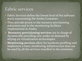  Fabric Services define the lowest level of the software
stack representing the Aneka Container.
 They provide access to the resource-provisioning
subsystem and to the monitoring facilities
implemented in Aneka.
 Resource-provisioning services are in charge of
dynamically providing new nodes on demand by
relying on virtualization technologies.
 Monitoring services allow for hardware profiling and
implement a basic monitoring infrastructure that can
be used by all the services installed in the container.
 
