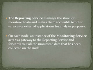  The Reporting Service manages the store for
monitored data and makes them accessible to other
services or external applications for analysis purposes.
 On each node, an instance of the Monitoring Service
acts as a gateway to the Reporting Service and
forwards to it all the monitored data that has been
collected on the node
 