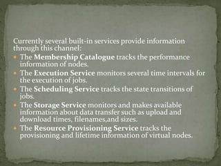 Currently several built-in services provide information
through this channel:
 The Membership Catalogue tracks the performance
information of nodes.
 The Execution Service monitors several time intervals for
the execution of jobs.
 The Scheduling Service tracks the state transitions of
jobs.
 The Storage Service monitors and makes available
information about data transfer such as upload and
download times, filenames,and sizes.
 The Resource Provisioning Service tracks the
provisioning and lifetime information of virtual nodes.
 