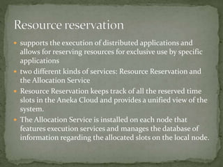  supports the execution of distributed applications and
allows for reserving resources for exclusive use by specific
applications
 two different kinds of services: Resource Reservation and
the Allocation Service
 Resource Reservation keeps track of all the reserved time
slots in the Aneka Cloud and provides a unified view of the
system.
 The Allocation Service is installed on each node that
features execution services and manages the database of
information regarding the allocated slots on the local node.
 
