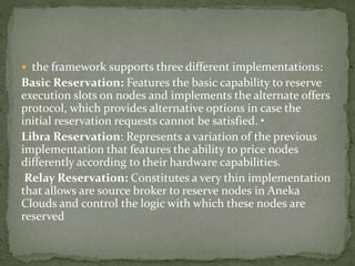  the framework supports three different implementations:
Basic Reservation: Features the basic capability to reserve
execution slots on nodes and implements the alternate offers
protocol, which provides alternative options in case the
initial reservation requests cannot be satisfied. •
Libra Reservation: Represents a variation of the previous
implementation that features the ability to price nodes
differently according to their hardware capabilities.
Relay Reservation: Constitutes a very thin implementation
that allows are source broker to reserve nodes in Aneka
Clouds and control the logic with which these nodes are
reserved
 