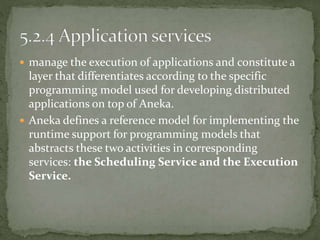  manage the execution of applications and constitute a
layer that differentiates according to the specific
programming model used for developing distributed
applications on top of Aneka.
 Aneka defines a reference model for implementing the
runtime support for programming models that
abstracts these two activities in corresponding
services: the Scheduling Service and the Execution
Service.
 