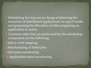  Scheduling Services are in charge of planning the
execution of distributed applications on top of Aneka
and governing the allocation of jobs composing an
application to nodes.
 Common tasks that are performed by the scheduling
component are the following:
Job to node mapping
Rescheduling of failed jobs
Job status monitoring
 Application status monitoring
 