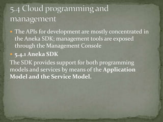  The APIs for development are mostly concentrated in
the Aneka SDK; management tools are exposed
through the Management Console
 5.4.1 Aneka SDK
The SDK provides support for both programming
models and services by means of the Application
Model and the Service Model.
 