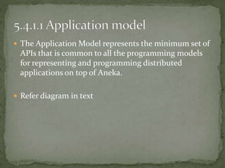  The Application Model represents the minimum set of
APIs that is common to all the programming models
for representing and programming distributed
applications on top of Aneka.
 Refer diagram in text
 