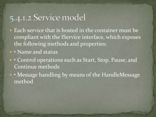  Each service that is hosted in the container must be
compliant with the IService interface, which exposes
the following methods and properties:
 • Name and status
 • Control operations such as Start, Stop, Pause, and
Continue methods
 • Message handling by means of the HandleMessage
method
 