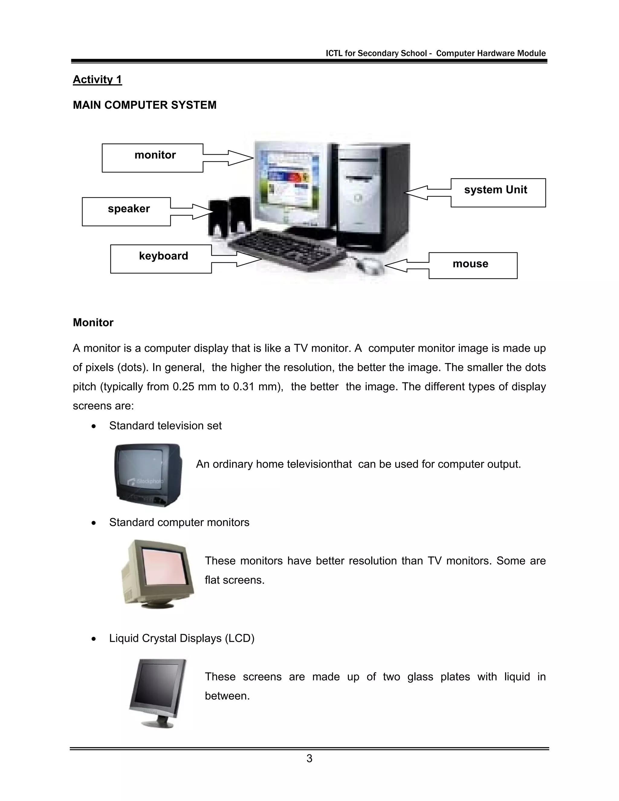 ICTL for Secondary School - Computer Hardware Module
3
Activity 1
MAIN COMPUTER SYSTEM
Monitor
A monitor is a computer display that is like a TV monitor. A computer monitor image is made up
of pixels (dots). In general, the higher the resolution, the better the image. The smaller the dots
pitch (typically from 0.25 mm to 0.31 mm), the better the image. The different types of display
screens are:
• Standard television set
An ordinary home televisionthat can be used for computer output.
• Standard computer monitors
These monitors have better resolution than TV monitors. Some are
flat screens.
• Liquid Crystal Displays (LCD)
These screens are made up of two glass plates with liquid in
between.
system Unit
mouse
keyboard
speaker
monitor
 