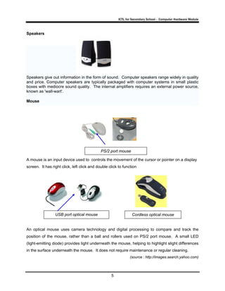 ICTL for Secondary School - Computer Hardware Module
5
Speakers
Speakers give out information in the form of sound. Computer speakers range widely in quality
and price. Computer speakers are typically packaged with computer systems in small plastic
boxes with mediocre sound quality. The internal amplifiers requires an external power source,
known as 'wall-wart'.
Mouse
A mouse is an input device used to controls the movement of the cursor or pointer on a display
screen. It has right click, left click and double click to function
An optical mouse uses camera technology and digital processing to compare and track the
position of the mouse, rather than a ball and rollers used on PS/2 port mouse. A small LED
(light-emitting diode) provides light underneath the mouse, helping to highlight slight differences
in the surface underneath the mouse. It does not require maintenance or regular cleaning.
(source : http://images.search.yahoo.com)
USB port optical mouse
PS/2 port mouse
Cordless optical mouse
 
