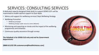 SERVICES: CONSULTING SERVICES
A dedicated capacity designed (Help desk) to support GEMS CLO’s will be
maximised to enable optimal support to Govt depts
• Advice and support for wellbeing services/ Dept Wellbeing Strategy
• Wellbeing Promotion
• Wellbeing campaigns
• Wellbeing Change Leader resource centre (Website)
• Monitoring and reporting on trends and the impact of the wellbeing
programmes and initiatives
• Continuous quality assurance through surveys
The Helpdesk is for GEMS CLO only and not for Government
departments
[0800 611232 OR customercare@healthichoices.com]
 