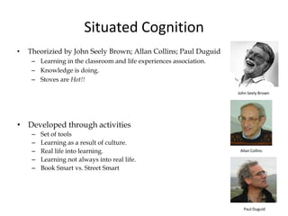Situated Cognition
• Theorizied by John Seely Brown; Allan Collins; Paul Duguid
– Learning in the classroom and life experiences association.
– Knowledge is doing.
– Stoves are Hot!!
• Developed through activities
– Set of tools
– Learning as a result of culture.
– Real life into learning.
– Learning not always into real life.
– Book Smart vs. Street Smart
John Seely Brown
Allan Collins
Paul Duguid
 