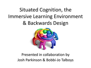 Situated Cognition, the
Immersive Learning Environment
& Backwards Design
Presented in collaboration by
Josh Parkinson & Bobbi-Jo Talboys
 