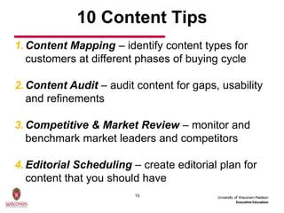 10 Content Tips
1. Content Mapping – identify content types for
   customers at different phases of buying cycle

2. Content Audit – audit content for gaps, usability
   and refinements

3. Competitive & Market Review – monitor and
   benchmark market leaders and competitors

4. Editorial Scheduling – create editorial plan for
   content that you should have
                         15
 