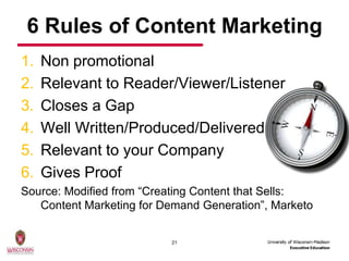 6 Rules of Content Marketing
1.   Non promotional
2.   Relevant to Reader/Viewer/Listener
3.   Closes a Gap
4.   Well Written/Produced/Delivered
5.   Relevant to your Company
6.   Gives Proof
Source: Modified from “Creating Content that Sells:
   Content Marketing for Demand Generation”, Marketo


                          21
 