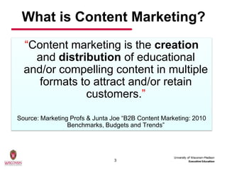 What is Content Marketing?
  “Content marketing is the creation
    and distribution of educational
  and/or compelling content in multiple
     formats to attract and/or retain
              customers.”

Source: Marketing Profs & Junta Joe “B2B Content Marketing: 2010
                 Benchmarks, Budgets and Trends”




                                3
 