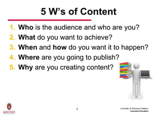 5 W’s of Content
1.   Who is the audience and who are you?
2.   What do you want to achieve?
3.   When and how do you want it to happen?
4.   Where are you going to publish?
5.   Why are you creating content?




                      6
 