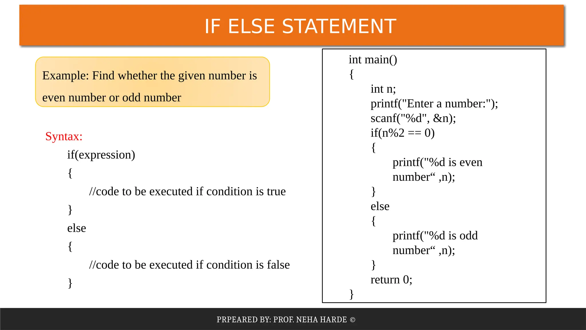 PRPEARED BY: PROF. NEHA HARDE ©
IF ELSE STATEMENT
Syntax:
if(expression)
{
//code to be executed if condition is true
}
else
{
//code to be executed if condition is false
}
int main()
{
int n;
printf("Enter a number:");
scanf("%d", &n);
if(n%2 == 0)
{
printf("%d is even
number“ ,n);
}
else
{
printf("%d is odd
number“ ,n);
}
return 0;
}
Example: Find whether the given number is
even number or odd number
 