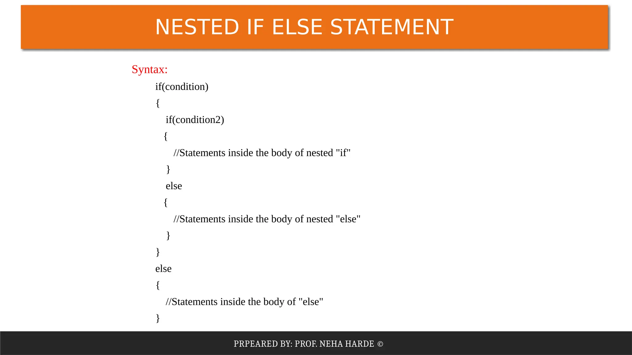 PRPEARED BY: PROF. NEHA HARDE ©
NESTED IF ELSE STATEMENT
Syntax:
if(condition)
{
if(condition2)
{
//Statements inside the body of nested "if"
}
else
{
//Statements inside the body of nested "else"
}
}
else
{
//Statements inside the body of "else"
}
 