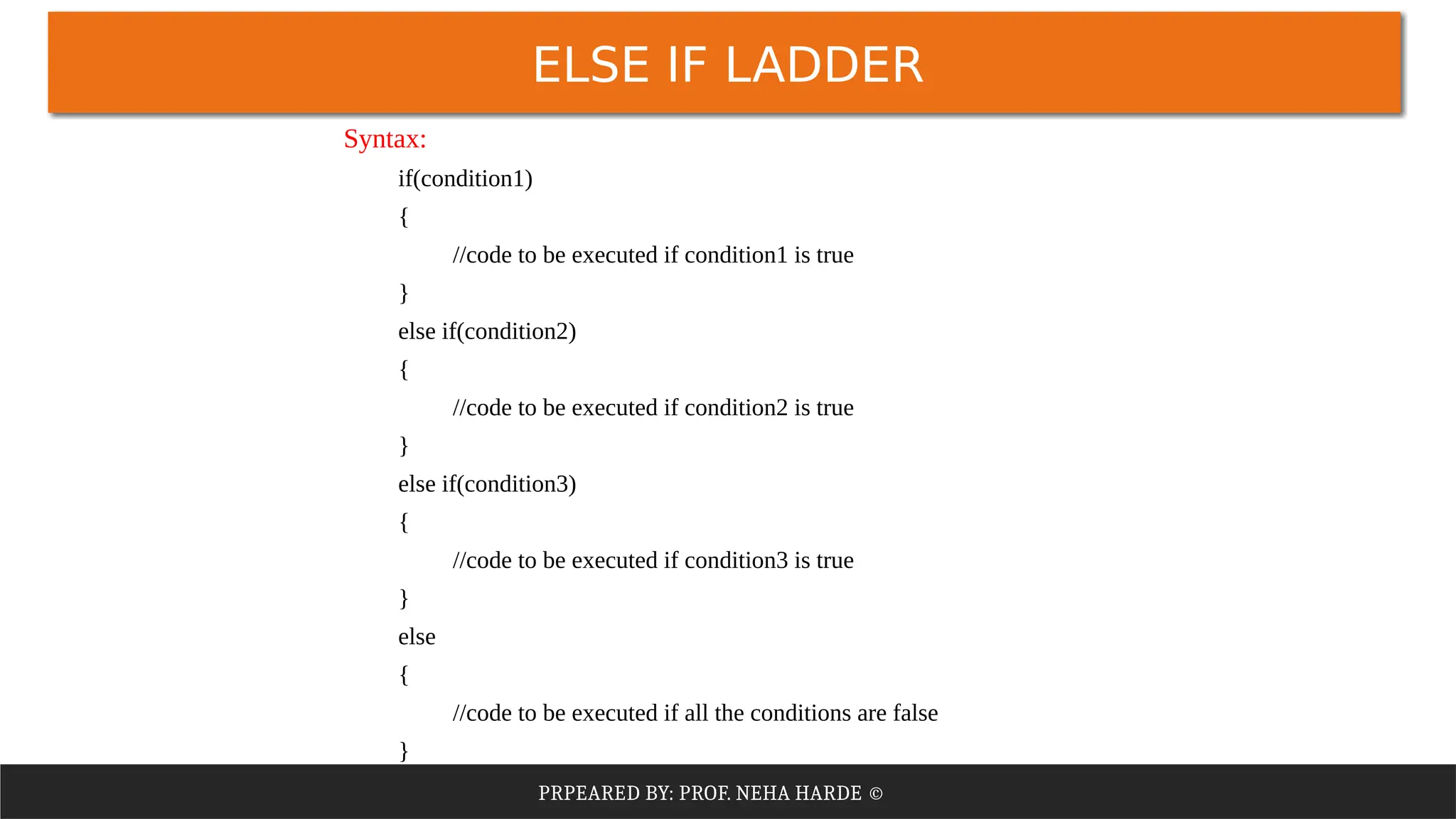 PRPEARED BY: PROF. NEHA HARDE ©
ELSE IF LADDER
Syntax:
if(condition1)
{
//code to be executed if condition1 is true
}
else if(condition2)
{
//code to be executed if condition2 is true
}
else if(condition3)
{
//code to be executed if condition3 is true
}
else
{
//code to be executed if all the conditions are false
}
 