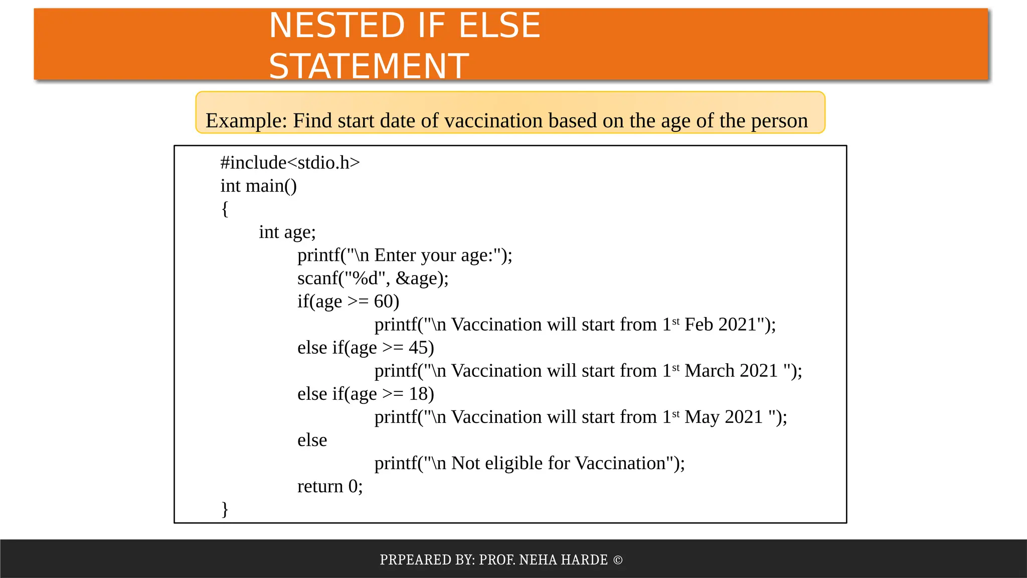 PRPEARED BY: PROF. NEHA HARDE ©
NESTED IF ELSE
STATEMENT
#include<stdio.h>
int main()
{
int age;
printf("n Enter your age:");
scanf("%d", &age);
if(age >= 60)
printf("n Vaccination will start from 1st
Feb 2021");
else if(age >= 45)
printf("n Vaccination will start from 1st
March 2021 ");
else if(age >= 18)
printf("n Vaccination will start from 1st
May 2021 ");
else
printf("n Not eligible for Vaccination");
return 0;
}
Example: Find start date of vaccination based on the age of the person
 