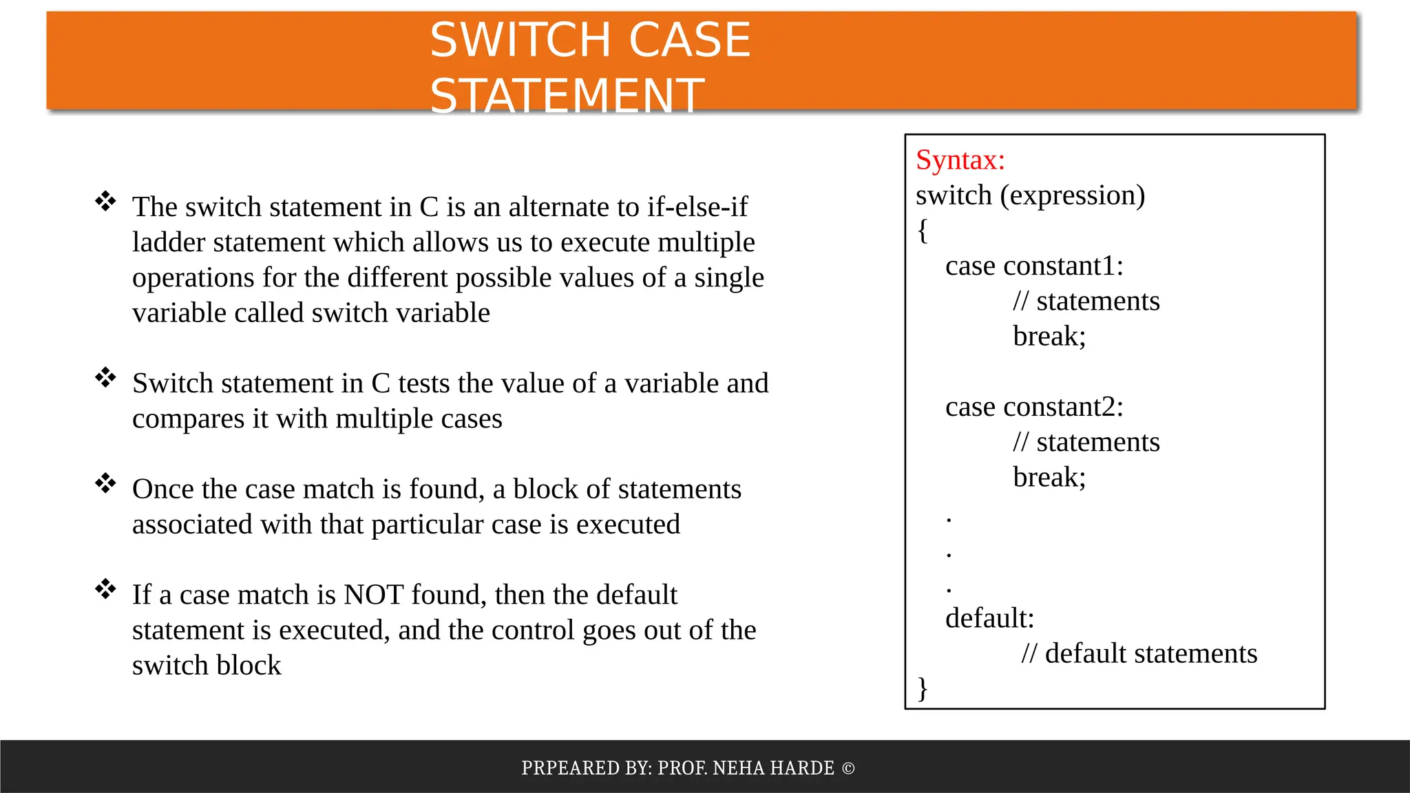 PRPEARED BY: PROF. NEHA HARDE ©
SWITCH CASE
STATEMENT
 The switch statement in C is an alternate to if-else-if
ladder statement which allows us to execute multiple
operations for the different possible values of a single
variable called switch variable
 Switch statement in C tests the value of a variable and
compares it with multiple cases
 Once the case match is found, a block of statements
associated with that particular case is executed
 If a case match is NOT found, then the default
statement is executed, and the control goes out of the
switch block
Syntax:
switch (expression)
​
{
case constant1:
// statements
break;
case constant2:
// statements
break;
.
.
.
default:
// default statements
}
 