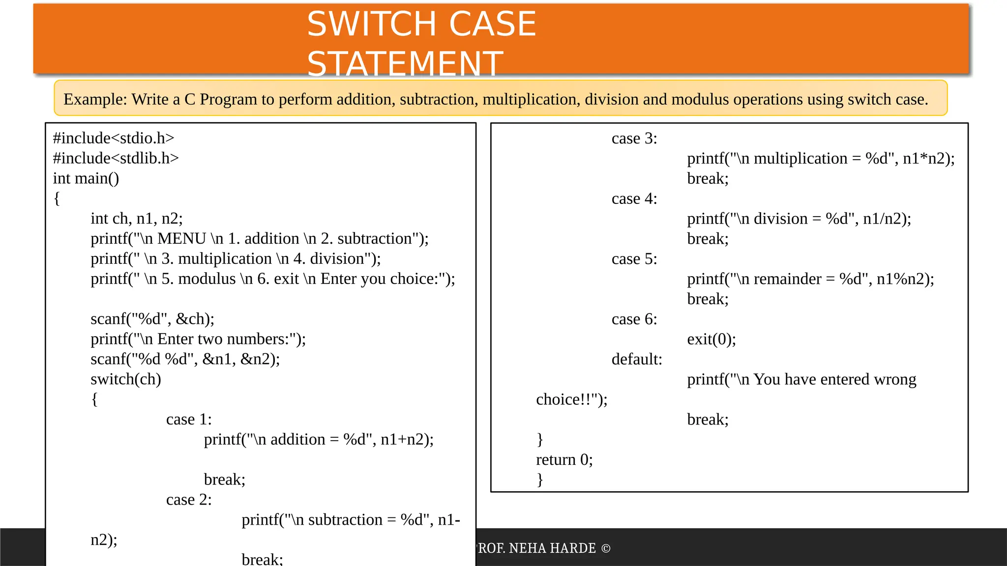 PRPEARED BY: PROF. NEHA HARDE ©
SWITCH CASE
STATEMENT
#include<stdio.h>
#include<stdlib.h>
int main()
{
int ch, n1, n2;
printf("n MENU n 1. addition n 2. subtraction");
printf(" n 3. multiplication n 4. division");
printf(" n 5. modulus n 6. exit n Enter you choice:");
scanf("%d", &ch);
printf("n Enter two numbers:");
scanf("%d %d", &n1, &n2);
switch(ch)
{
case 1:
printf("n addition = %d", n1+n2);
break;
case 2:
printf("n subtraction = %d", n1-
n2);
break;
case 3:
printf("n multiplication = %d", n1*n2);
break;
case 4:
printf("n division = %d", n1/n2);
break;
case 5:
printf("n remainder = %d", n1%n2);
break;
case 6:
exit(0);
default:
printf("n You have entered wrong
choice!!");
break;
}
return 0;
}
Example: Write a C Program to perform addition, subtraction, multiplication, division and modulus operations using switch case.
 