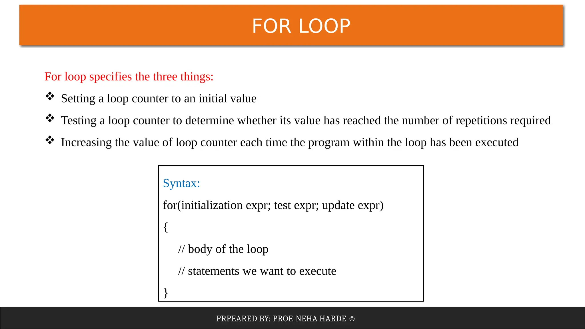 PRPEARED BY: PROF. NEHA HARDE ©
FOR LOOP
For loop specifies the three things:
 Setting a loop counter to an initial value
 Testing a loop counter to determine whether its value has reached the number of repetitions required
 Increasing the value of loop counter each time the program within the loop has been executed
Syntax:
for(initialization expr; test expr; update expr)
{
// body of the loop
// statements we want to execute
}
 