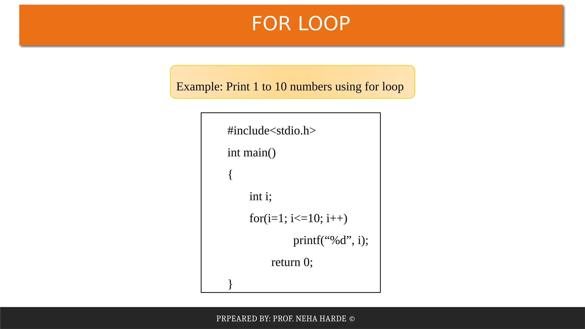 PRPEARED BY: PROF. NEHA HARDE ©
FOR LOOP
#include<stdio.h>
int main()
{
int i;
for(i=1; i<=10; i++)
printf(“%d”, i);
return 0;
}
Example: Print 1 to 10 numbers using for loop
 
