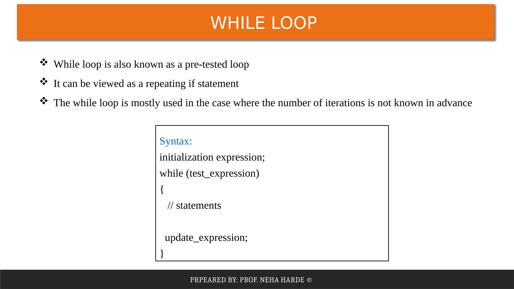 PRPEARED BY: PROF. NEHA HARDE ©
WHILE LOOP
 While loop is also known as a pre-tested loop
 It can be viewed as a repeating if statement
 The while loop is mostly used in the case where the number of iterations is not known in advance
Syntax:
initialization expression;
while (test_expression)
{
// statements
update_expression;
}
 