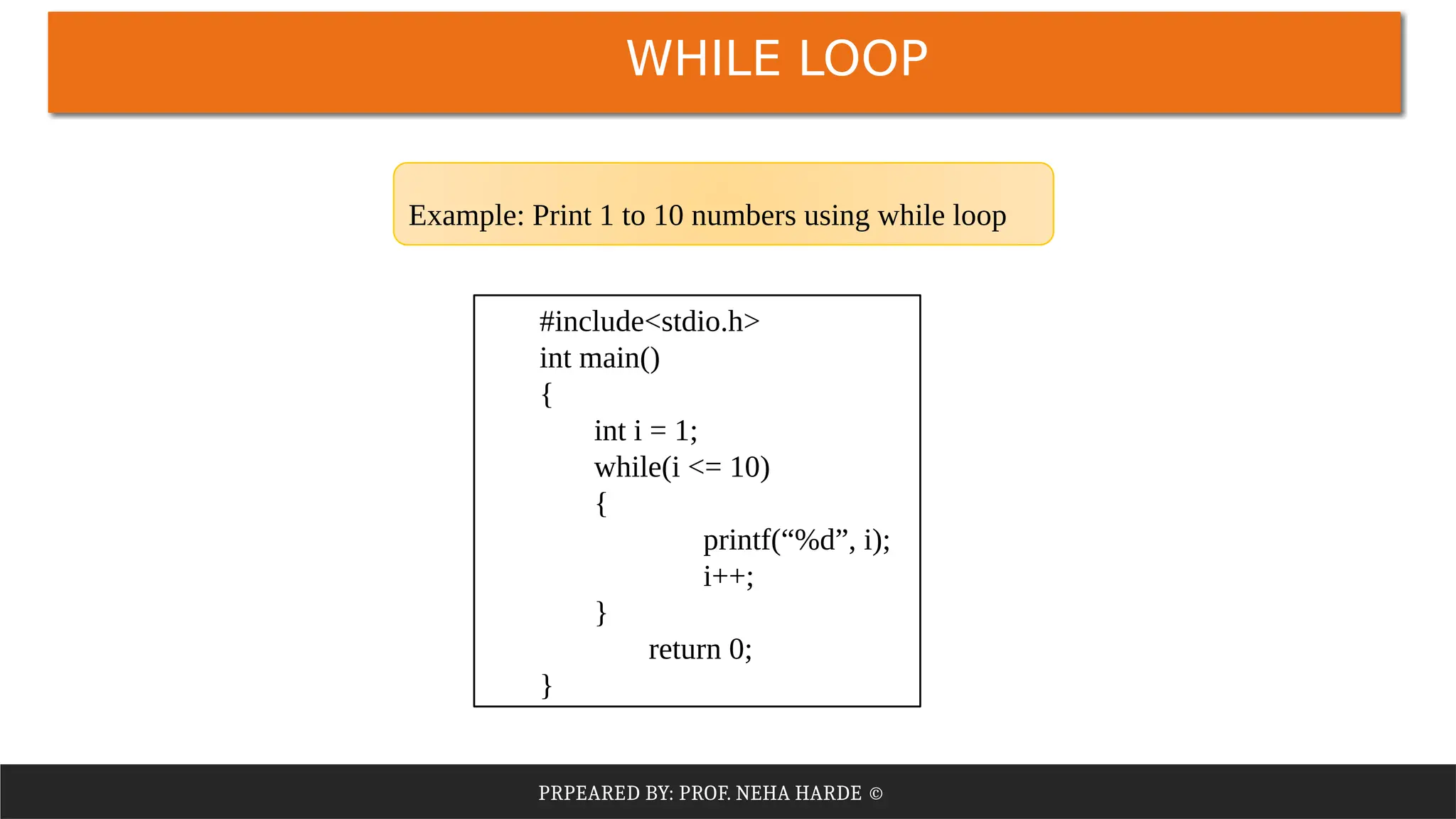 PRPEARED BY: PROF. NEHA HARDE ©
WHILE LOOP
#include<stdio.h>
int main()
{
int i = 1;
while(i <= 10)
{
printf(“%d”, i);
i++;
}
return 0;
}
Example: Print 1 to 10 numbers using while loop
 