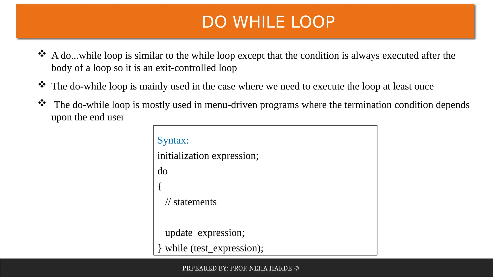 PRPEARED BY: PROF. NEHA HARDE ©
DO WHILE LOOP
 A do...while loop is similar to the while loop except that the condition is always executed after the
body of a loop so it is an exit-controlled loop
 The do-while loop is mainly used in the case where we need to execute the loop at least once
 The do-while loop is mostly used in menu-driven programs where the termination condition depends
upon the end user
Syntax:
initialization expression;
do
{
// statements
update_expression;
} while (test_expression);
 