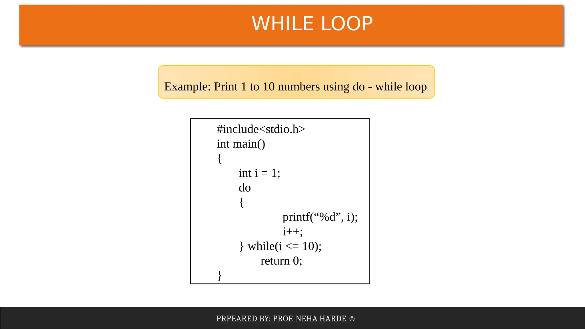 PRPEARED BY: PROF. NEHA HARDE ©
WHILE LOOP
#include<stdio.h>
int main()
{
int i = 1;
do
{
printf(“%d”, i);
i++;
} while(i <= 10);
return 0;
}
Example: Print 1 to 10 numbers using do - while loop
 