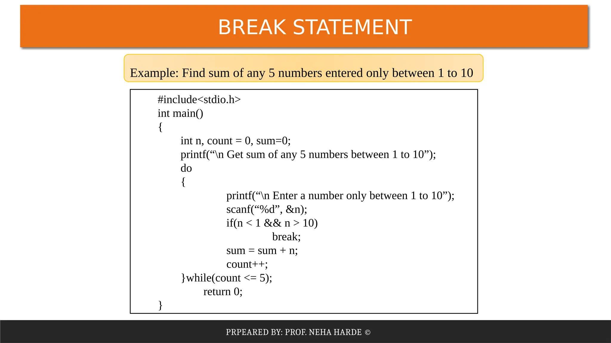 PRPEARED BY: PROF. NEHA HARDE ©
#include<stdio.h>
int main()
{
int n, count = 0, sum=0;
printf(“n Get sum of any 5 numbers between 1 to 10”);
do
{
printf(“n Enter a number only between 1 to 10”);
scanf(“%d”, &n);
if(n < 1 && n > 10)
break;
sum = sum + n;
count++;
}while(count <= 5);
return 0;
}
Example: Find sum of any 5 numbers entered only between 1 to 10
BREAK STATEMENT
 