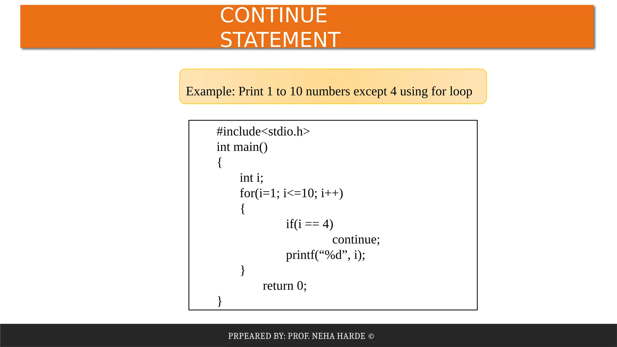 PRPEARED BY: PROF. NEHA HARDE ©
#include<stdio.h>
int main()
{
int i;
for(i=1; i<=10; i++)
{
if(i == 4)
continue;
printf(“%d”, i);
}
return 0;
}
Example: Print 1 to 10 numbers except 4 using for loop
CONTINUE
STATEMENT
 