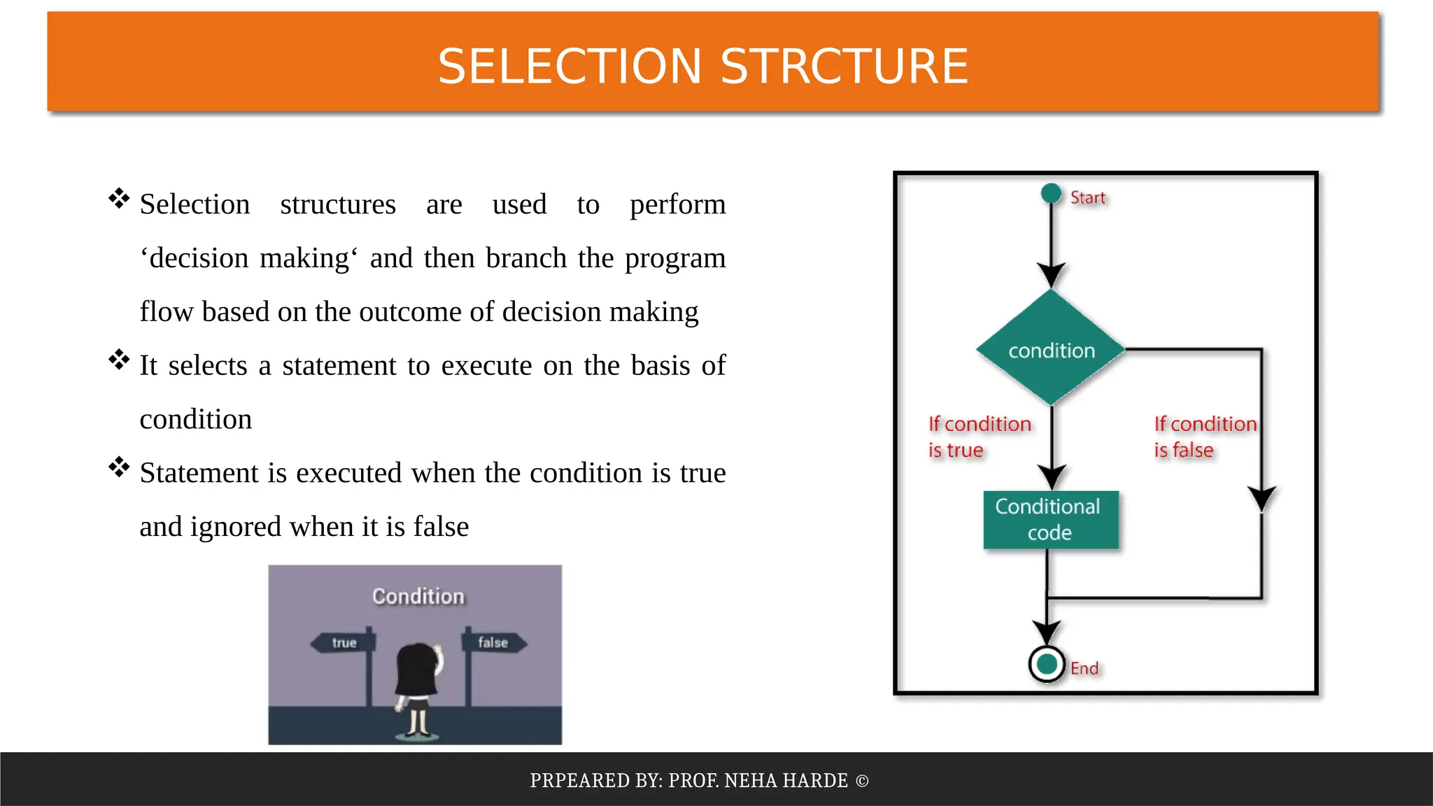 PRPEARED BY: PROF. NEHA HARDE ©
SELECTION STRCTURE
 Selection structures are used to perform
‘decision making‘ and then branch the program
flow based on the outcome of decision making
 It selects a statement to execute on the basis of
condition
 Statement is executed when the condition is true
and ignored when it is false
 