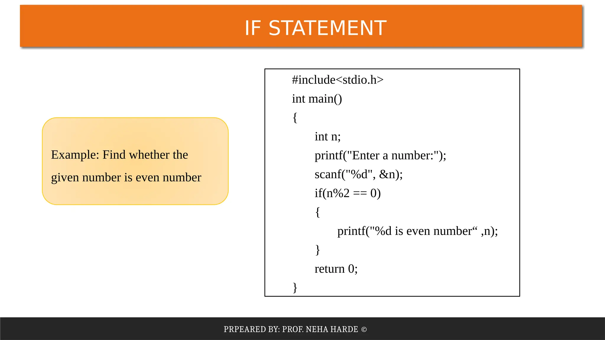 PRPEARED BY: PROF. NEHA HARDE ©
IF STATEMENT
#include<stdio.h>
int main()
{
int n;
printf("Enter a number:");
scanf("%d", &n);
if(n%2 == 0)
{
printf("%d is even number“ ,n);
}
return 0;
}
Example: Find whether the
given number is even number
 